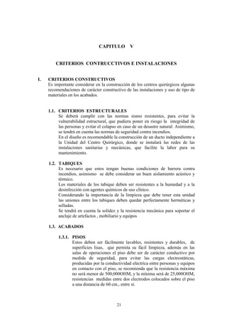21
CAPITULO V
CRITERIOS CONTRUCCTIVOS E INSTALACIONES
I. CRITERIOS CONSTRUCTIVOS
Es importante considerar en la construcción de los centros quirúrgicos algunas
recomendaciones de carácter constructivo de las instalaciones y uso de tipo de
materiales en los acabados.
1.1. CRITERIOS ESTRUCTURALES
Se deberá cumplir con las normas sismo resistentes, para evitar la
vulnerabilidad estructural, que pudiera poner en riesgo la integridad de
las personas y evitar el colapso en caso de un desastre natural. Asimismo,
se tendrá en cuenta las normas de seguridad contra incendios.
En el diseño es recomendable la construcción de un ducto independiente a
la Unidad del Centro Quirúrgico, donde se instalará las redes de las
instalaciones sanitarias y mecánicas, que facilite la labor para su
mantenimiento.
1.2. TABIQUES
Es necesario que estos tengan buenas condiciones de barrera contra
incendios, asimismo se debe considerar un buen aislamiento acústico y
térmico.
Los materiales de los tabique deben ser resistentes a la humedad y a la
desinfección con agentes químicos de uso clínico.
Considerando la importancia de la limpieza que debe tener esta unidad
las uniones entre los tabiques deben quedar perfectamente herméticas y
selladas.
Se tendrá en cuenta la solidez y la resistencia mecánica para soportar el
anclaje de artefactos , mobiliario y equipos
1.3. ACABADOS
1.3.1. PISOS
Estos deben ser fácilmente lavables, resistentes y durables, de
superficies lisas, que permita su fácil limpieza, además en las
salas de operaciones el piso debe ser de carácter conductivo por
medida de seguridad, para evitar las cargas electrostáticas,
producidas por la conductividad eléctrica entre personas y equipos
en contacto con el piso, se recomienda que la resistencia máxima
no será menor de 500,000OHM, y la mínima será de 25,000OHM,
resistencias medidas entre dos electrodos colocados sobre el piso
a una distancia de 60 cm., entre sí.
 