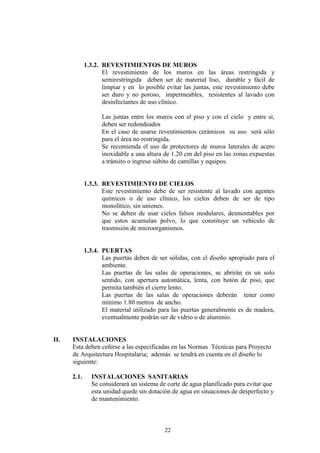 22
1.3.2. REVESTIMIENTOS DE MUROS
El revestimiento de los muros en las áreas restringida y
semirestringida deben ser de material liso, durable y fácil de
limpiar y en lo posible evitar las juntas, este revestimiento debe
ser duro y no poroso, impermeables, resistentes al lavado con
desinfectantes de uso clínico.
Las juntas entre los muros con el piso y con el cielo y entre sí,
deben ser redondeados
En el caso de usarse revestimientos cerámicos su uso será sólo
para el área no restringida.
Se recomienda el uso de protectores de muros laterales de acero
inoxidable a una altura de 1.20 cm del piso en las zonas expuestas
a tránsito o ingreso súbito de camillas y equipos.
1.3.3. REVESTIMIENTO DE CIELOS
Este revestimiento debe de ser resistente al lavado con agentes
químicos o de uso clínico, los cielos deben de ser de tipo
monolítico, sin uniones.
No se deben de usar cielos falsos modulares, desmontables por
que estos acumulan polvo, lo que constituye un vehículo de
trasmisión de microorganismos.
1.3.4. PUERTAS
Las puertas deben de ser sólidas, con el diseño apropiado para el
ambiente.
Las puertas de las salas de operaciones, se abrirán en un solo
sentido, con apertura automática, lenta, con botón de piso, que
permita también el cierre lento.
Las puertas de las salas de operaciones deberán tener como
mínimo 1.80 metros de ancho.
El material utilizado para las puertas generalmente es de madera,
eventualmente podrán ser de vidrio o de aluminio.
II. INSTALACIONES
Esta deben ceñirse a las especificadas en las Normas Técnicas para Proyecto
de Arquitectura Hospitalaria; además se tendrá en cuenta en el diseño lo
siguiente:
2.1. INSTALACIONES SANITARIAS
Se considerará un sistema de corte de agua planificado para evitar que
esta unidad quede sin dotación de agua en situaciones de desperfecto y
de mantenimiento.
 