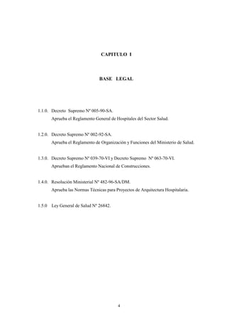 4
CAPITULO I
BASE LEGAL
1.1.0. Decreto Supremo Nº 005-90-SA.
Aprueba el Reglamento General de Hospitales del Sector Salud.
1.2.0. Decreto Supremo Nº 002-92-SA.
Aprueba el Reglamento de Organización y Funciones del Ministerio de Salud.
1.3.0. Decreto Supremo Nº 039-70-VI y Decreto Supremo Nº 063-70-VI.
Aprueban el Reglamento Nacional de Construcciones.
1.4.0. Resolución Ministerial Nº 482-96-SA/DM.
Aprueba las Normas Técnicas para Proyectos de Arquitectura Hospitalaria.
1.5.0 Ley General de Salud Nº 26842.
 