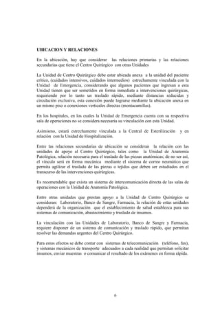 6
UBICACION Y RELACIONES
En la ubicación, hay que considerar las relaciones primarias y las relaciones
secundarias que tiene el Centro Quirúrgico con otras Unidades
La Unidad de Centro Quirúrgico debe estar ubicada anexa a la unidad del paciente
crítico, (cuidados intensivos, cuidados intermedios) estrechamente vinculada con la
Unidad de Emergencia, considerando que algunos pacientes que ingresan a esta
Unidad tienen que ser sometidos en forma inmediata a intervenciones quirúrgicas,
requiriendo por lo tanto un traslado rápido, mediante distancias reducidas y
circulación exclusiva, esta conexión puede lograrse mediante la ubicación anexa en
un mismo piso o conexiones verticales directas (montacamillas).
En los hospitales, en los cuales la Unidad de Emergencia cuenta con su respectiva
sala de operaciones no se considera necesaria su vinculación con esta Unidad.
Asimismo, estará estrechamente vinculada a la Central de Esterilización y en
relación con la Unidad de Hospitalización.
Entre las relaciones secundarias de ubicación se consideran la relación con las
unidades de apoyo al Centro Quirúrgico, tales como la Unidad de Anatomía
Patológica, relación necesaria para el traslado de las piezas anatómicas; de no ser así,
el vínculo será en forma mecánica mediante el sistema de correo neumático que
permita agilizar el traslado de las piezas o tejidos que deben ser estudiados en el
transcurso de las intervenciones quirúrgicas.
Es recomendable que exista un sistema de intercomunicación directa de las salas de
operaciones con la Unidad de Anatomía Patológica.
Entre otras unidades que prestan apoyo a la Unidad de Centro Quirúrgico se
consideran: Laboratorio, Banco de Sangre, Farmacia, la relación de estas unidades
dependerá de la organización que el establecimiento de salud establezca para sus
sistemas de comunicación, abastecimiento y traslado de insumos.
La vinculación con las Unidades de Laboratorio, Banco de Sangre y Farmacia,
requiere disponer de un sistema de comunicación y traslado rápido, que permitan
resolver las demandas urgentes del Centro Quirúrgico.
Para estos efectos se debe contar con sistemas de telecomunicación (teléfono, fax),
y sistemas mecánicos de transporte adecuados a cada realidad que permitan solicitar
insumos, enviar muestras o comunicar el resultado de los exámenes en forma rápida.
 