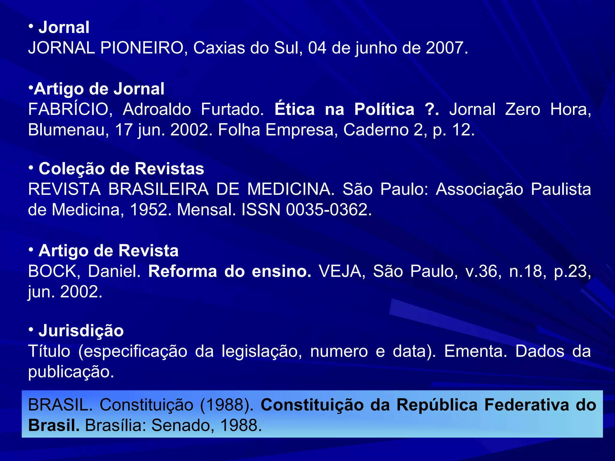 • Jornal
JORNAL PIONEIRO, Caxias do Sul, 04 de junho de 2007.
•Artigo de Jornal
FABRÍCIO, Adroaldo Furtado. Ética na Política ?. Jornal Zero Hora,
Blumenau, 17 jun. 2002. Folha Empresa, Caderno 2, p. 12.
• Coleção de Revistas
REVISTA BRASILEIRA DE MEDICINA. São Paulo: Associação Paulista
de Medicina, 1952. Mensal. ISSN 0035-0362.
• Artigo de Revista
BOCK, Daniel. Reforma do ensino. VEJA, São Paulo, v.36, n.18, p.23,
jun. 2002.
• Jurisdição
Título (especificação da legislação, numero e data). Ementa. Dados da
publicação.
BRASIL. Constituição (1988). Constituição da República Federativa do
Brasil. Brasília: Senado, 1988.
 