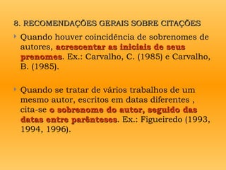 8. RECOMENDAÇÕES GERAIS SOBRE CITAÇÕES
8. RECOMENDAÇÕES GERAIS SOBRE CITAÇÕES
 Quando houver coincidência de sobrenomes de
autores, acrescentar as iniciais de seus
acrescentar as iniciais de seus
prenomes
prenomes. Ex.: Carvalho, C. (1985) e Carvalho,
B. (1985).
 Quando se tratar de vários trabalhos de um
mesmo autor, escritos em datas diferentes ,
cita-se o sobrenome do autor, seguido das
o sobrenome do autor, seguido das
datas entre parênteses
datas entre parênteses. Ex.: Figueiredo (1993,
1994, 1996).
 