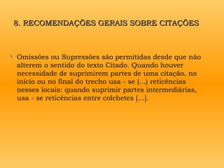 8. RECOMENDAÇÕES GERAIS SOBRE CITAÇÕES
8. RECOMENDAÇÕES GERAIS SOBRE CITAÇÕES
 Omissões ou Supressões são permitidas desde que não
alterem o sentido do texto Citado. Quando houver
necessidade de suprimirem partes de uma citação, no
início ou no final do trecho usa - se (...) reticências
nesses locais: quando suprimir partes intermediárias,
usa - se reticências entre colchetes [...].
 