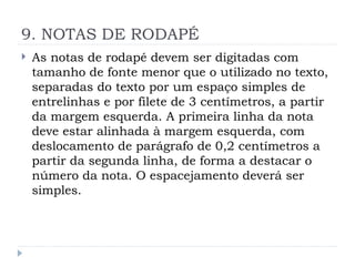 9. NOTAS DE RODAPÉ
 As notas de rodapé devem ser digitadas com
tamanho de fonte menor que o utilizado no texto,
separadas do texto por um espaço simples de
entrelinhas e por filete de 3 centímetros, a partir
da margem esquerda. A primeira linha da nota
deve estar alinhada à margem esquerda, com
deslocamento de parágrafo de 0,2 centímetros a
partir da segunda linha, de forma a destacar o
número da nota. O espacejamento deverá ser
simples.
 