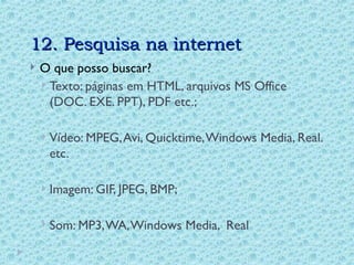 12. Pesquisa na internet
12. Pesquisa na internet
 O que posso buscar?
 Texto: páginas em HTML, arquivos MS Office
(DOC. EXE. PPT), PDF etc.;
 Vídeo: MPEG,Avi, Quicktime,Windows Media, Real.
etc.
 Imagem: GIF, JPEG, BMP;
 Som: MP3,WA,Windows Media, Real
 
