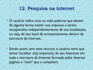 12. Pesquisa na internet
12. Pesquisa na internet
 O usuário indica uma ou mais palavras que devem
de alguma forma existir nos arquivos a serem
recuperados independentemente de sua localização,
ou seja, de seu local de armazenamento dentro da
estrutura da Internet.
 Sendo assim, sem esse recurso, o usuário teria que
tentar localizar o(s) arquivo(s) de seu interesse em
toda a estrutura da Internet formada pelas diversas
páginas e "sites" que a compõem.
 