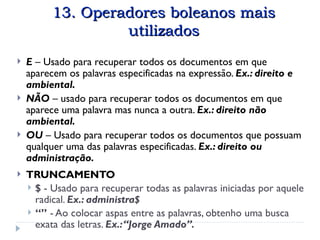 Operadores boleanos mais utilizados
13. Operadores boleanos mais
13. Operadores boleanos mais
utilizados
utilizados
 E – Usado para recuperar todos os documentos em que
aparecem os palavras especificadas na expressão. Ex.: direito e
ambiental.
 NÃO – usado para recuperar todos os documentos em que
aparece uma palavra mas nunca a outra. Ex.: direito não
ambiental.
 OU – Usado para recuperar todos os documentos que possuam
qualquer uma das palavras especificadas. Ex.: direito ou
administração.
 TRUNCAMENTO
 $ - Usado para recuperar todas as palavras iniciadas por aquele
radical. Ex.: administra$
 “” - Ao colocar aspas entre as palavras, obtenho uma busca
exata das letras. Ex.:“Jorge Amado”.
 