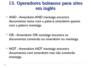 13. Operadores boleanos para sites
13. Operadores boleanos para sites
em inglês
em inglês
 AND - Amendoim AND manteiga encontra
documentos tanto com a palavra amendoim quanto
com a palavra manteiga.
 OR - Amendoim OR manteiga encontra os
documentos contendo ou amendoim ou manteiga.
 NOT - Amendoim NOT manteiga encontra
documentos com amendoim mas não contendo
manteiga.
 