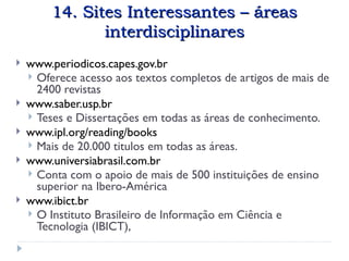 14. Sites Interessantes – áreas
14. Sites Interessantes – áreas
interdisciplinares
interdisciplinares
 www.periodicos.capes.gov.br
 Oferece acesso aos textos completos de artigos de mais de
2400 revistas
 www.saber.usp.br
 Teses e Dissertações em todas as áreas de conhecimento.
 www.ipl.org/reading/books
 Mais de 20.000 titulos em todas as áreas.
 www.universiabrasil.com.br
 Conta com o apoio de mais de 500 instituições de ensino
superior na Ibero-América
 www.ibict.br
 O Instituto Brasileiro de Informação em Ciência e
Tecnologia (IBICT),
 