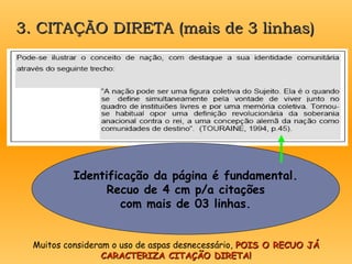 3. CITAÇÃO DIRETA (mais de 3 linhas)
3. CITAÇÃO DIRETA (mais de 3 linhas)
Identificação da página é fundamental.
Recuo de 4 cm p/a citações
com mais de 03 linhas.
Muitos consideram o uso de aspas desnecessário, POIS O RECUO JÁ
POIS O RECUO JÁ
CARACTERIZA CITAÇÃO DIRETA!
CARACTERIZA CITAÇÃO DIRETA!
 