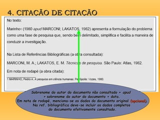 4. CITAÇÃO DE CITAÇÃO
4. CITAÇÃO DE CITAÇÃO
Sobrenome do autor do documento não consultado +
Sobrenome do autor do documento não consultado + apud
apud
+
+ sobrenome do autor do documento + data.
sobrenome do autor do documento + data.
Em nota de rodapé, menciona-se os dados do documento original
Em nota de rodapé, menciona-se os dados do documento original (opcional)
(opcional).
.
Na ref. bibliográfica deve-se incluir os dados completos
Na ref. bibliográfica deve-se incluir os dados completos
do documento efetivamente consultado.
do documento efetivamente consultado.
 