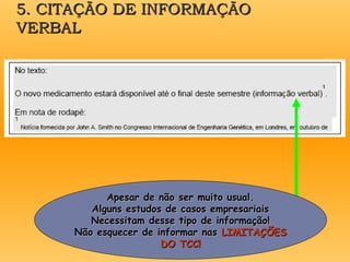 5. CITAÇÃO DE INFORMAÇÃO
5. CITAÇÃO DE INFORMAÇÃO
VERBAL
VERBAL
Apesar de não ser muito usual.
Apesar de não ser muito usual.
Alguns estudos de casos empresariais
Alguns estudos de casos empresariais
Necessitam desse tipo de informação!
Necessitam desse tipo de informação!
Não esquecer de informar nas
Não esquecer de informar nas LIMITAÇÕES
LIMITAÇÕES
DO TCC!
DO TCC!
 