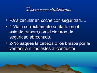 Las normas ciudadanasLas normas ciudadanas
• Para circular en coche con seguridad….
• 1-Viaja correctamente sentado en el
asiento trasero,con el cinturon de
seguridad abrochado.
• 2-No saques la cabeza o los brazos por la
ventanilla ni molestes al conductor.
 