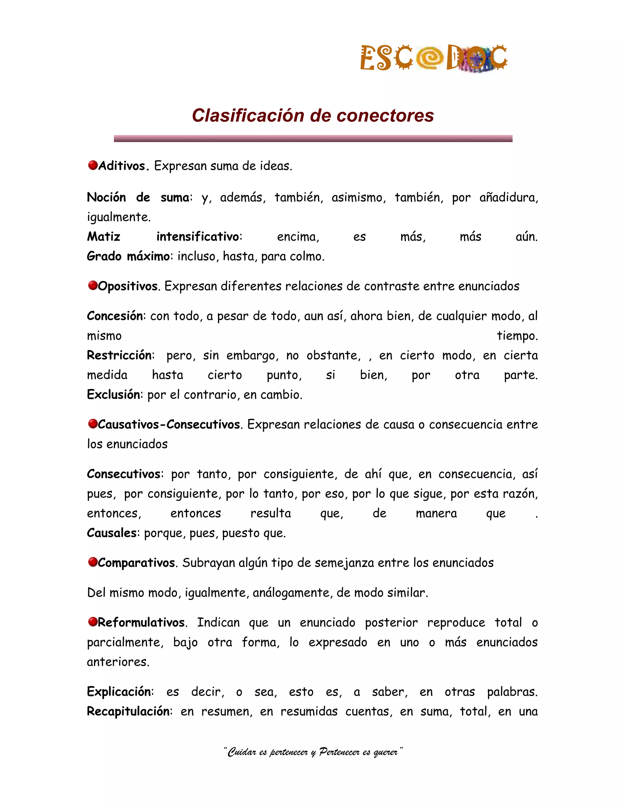 ESC                  DOC
                      Clasificación de conectores

 Aditivos. Expresan suma de ideas.

Noción de suma: y, además, también, asimismo, también, por añadidura,
igualmente.
Matiz         intensificativo:           encima,            es          más,         más         aún.
Grado máximo: incluso, hasta, para colmo.

 Opositivos. Expresan diferentes relaciones de contraste entre enunciados

Concesión: con todo, a pesar de todo, aun así, ahora bien, de cualquier modo, al
mismo                                                                                       tiempo.
Restricción: pero, sin embargo, no obstante, , en cierto modo, en cierta
medida        hasta    cierto          punto,        si       bien,         por   otra       parte.
Exclusión: por el contrario, en cambio.

 Causativos-Consecutivos. Expresan relaciones de causa o consecuencia entre
los enunciados

Consecutivos: por tanto, por consiguiente, de ahí que, en consecuencia, así
pues, por consiguiente, por lo tanto, por eso, por lo que sigue, por esta razón,
entonces,        entonces          resulta          que,         de         manera         que      .
Causales: porque, pues, puesto que.

 Comparativos. Subrayan algún tipo de semejanza entre los enunciados

Del mismo modo, igualmente, análogamente, de modo similar.

 Reformulativos. Indican que un enunciado posterior reproduce total o
parcialmente, bajo otra forma, lo expresado en uno o más enunciados
anteriores.

Explicación: es decir, o sea, esto es, a saber, en otras palabras.
Recapitulación: en resumen, en resumidas cuentas, en suma, total, en una


                            “Cuidar es pertenecer y Pertenecer es querer”
 