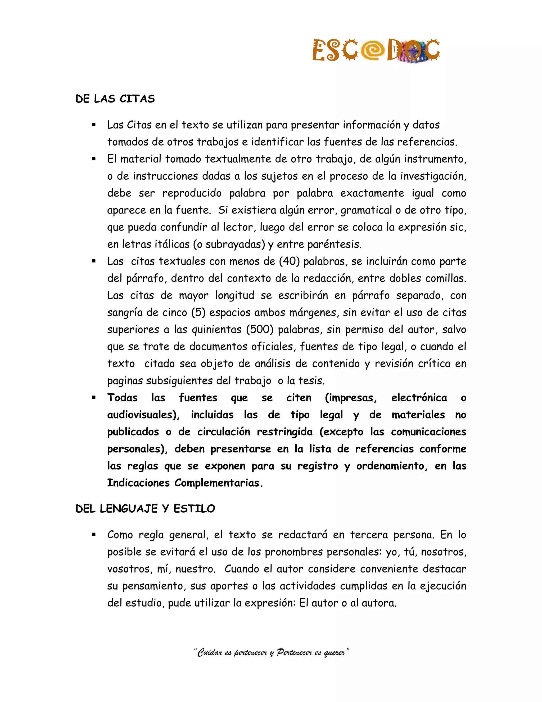ESC              DOC
DE LAS CITAS

     Las Citas en el texto se utilizan para presentar información y datos
      tomados de otros trabajos e identificar las fuentes de las referencias.
     El material tomado textualmente de otro trabajo, de algún instrumento,
      o de instrucciones dadas a los sujetos en el proceso de la investigación,
      debe ser reproducido palabra por palabra exactamente igual como
      aparece en la fuente. Si existiera algún error, gramatical o de otro tipo,
      que pueda confundir al lector, luego del error se coloca la expresión sic,
      en letras itálicas (o subrayadas) y entre paréntesis.
     Las citas textuales con menos de (40) palabras, se incluirán como parte
      del párrafo, dentro del contexto de la redacción, entre dobles comillas.
      Las citas de mayor longitud se escribirán en párrafo separado, con
      sangría de cinco (5) espacios ambos márgenes, sin evitar el uso de citas
      superiores a las quinientas (500) palabras, sin permiso del autor, salvo
      que se trate de documentos oficiales, fuentes de tipo legal, o cuando el
      texto citado sea objeto de análisis de contenido y revisión crítica en
      paginas subsiguientes del trabajo o la tesis.
     Todas    las   fuentes       que     se     citen      (impresas,   electrónica   o
      audiovisuales), incluidas las de tipo legal y de materiales no
      publicados o de circulación restringida (excepto las comunicaciones
      personales), deben presentarse en la lista de referencias conforme
      las reglas que se exponen para su registro y ordenamiento, en las
      Indicaciones Complementarias.

DEL LENGUAJE Y ESTILO

     Como regla general, el texto se redactará en tercera persona. En lo
      posible se evitará el uso de los pronombres personales: yo, tú, nosotros,
      vosotros, mí, nuestro. Cuando el autor considere conveniente destacar
      su pensamiento, sus aportes o las actividades cumplidas en la ejecución
      del estudio, pude utilizar la expresión: El autor o al autora.



                        “Cuidar es pertenecer y Pertenecer es querer”
 