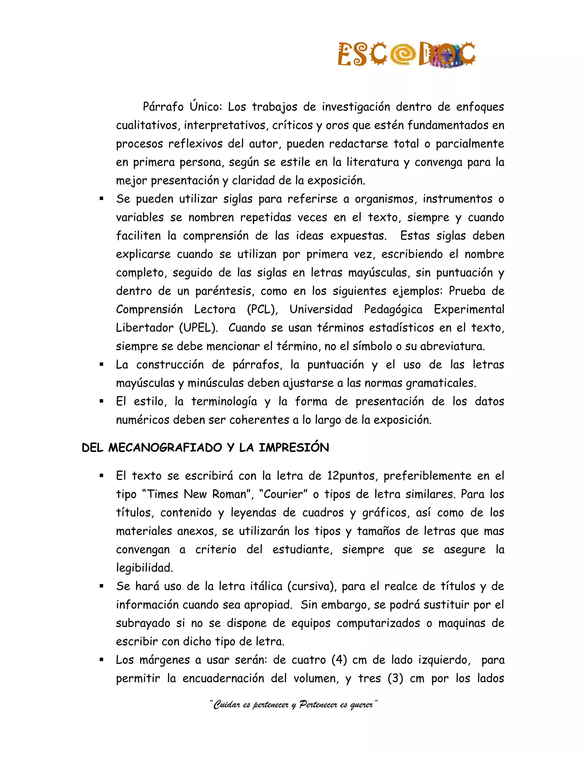 ESC              DOC
           Párrafo Único: Los trabajos de investigación dentro de enfoques
      cualitativos, interpretativos, críticos y oros que estén fundamentados en
      procesos reflexivos del autor, pueden redactarse total o parcialmente
      en primera persona, según se estile en la literatura y convenga para la
      mejor presentación y claridad de la exposición.
     Se pueden utilizar siglas para referirse a organismos, instrumentos o
      variables se nombren repetidas veces en el texto, siempre y cuando
      faciliten la comprensión de las ideas expuestas.                 Estas siglas deben
      explicarse cuando se utilizan por primera vez, escribiendo el nombre
      completo, seguido de las siglas en letras mayúsculas, sin puntuación y
      dentro de un paréntesis, como en los siguientes ejemplos: Prueba de
      Comprensión Lectora (PCL),            Universidad         Pedagógica Experimental
      Libertador (UPEL). Cuando se usan términos estadísticos en el texto,
      siempre se debe mencionar el término, no el símbolo o su abreviatura.
     La construcción de párrafos, la puntuación y el uso de las letras
      mayúsculas y minúsculas deben ajustarse a las normas gramaticales.
     El estilo, la terminología y la forma de presentación de los datos
      numéricos deben ser coherentes a lo largo de la exposición.

DEL MECANOGRAFIADO Y LA IMPRESIÓN

     El texto se escribirá con la letra de 12puntos, preferiblemente en el
      tipo “Times New Roman”, “Courier” o tipos de letra similares. Para los
      títulos, contenido y leyendas de cuadros y gráficos, así como de los
      materiales anexos, se utilizarán los tipos y tamaños de letras que mas
      convengan a criterio del estudiante, siempre que se asegure la
      legibilidad.
     Se hará uso de la letra itálica (cursiva), para el realce de títulos y de
      información cuando sea apropiad. Sin embargo, se podrá sustituir por el
      subrayado si no se dispone de equipos computarizados o maquinas de
      escribir con dicho tipo de letra.
     Los márgenes a usar serán: de cuatro (4) cm de lado izquierdo, para
      permitir la encuadernación del volumen, y tres (3) cm por los lados

                       “Cuidar es pertenecer y Pertenecer es querer”
 