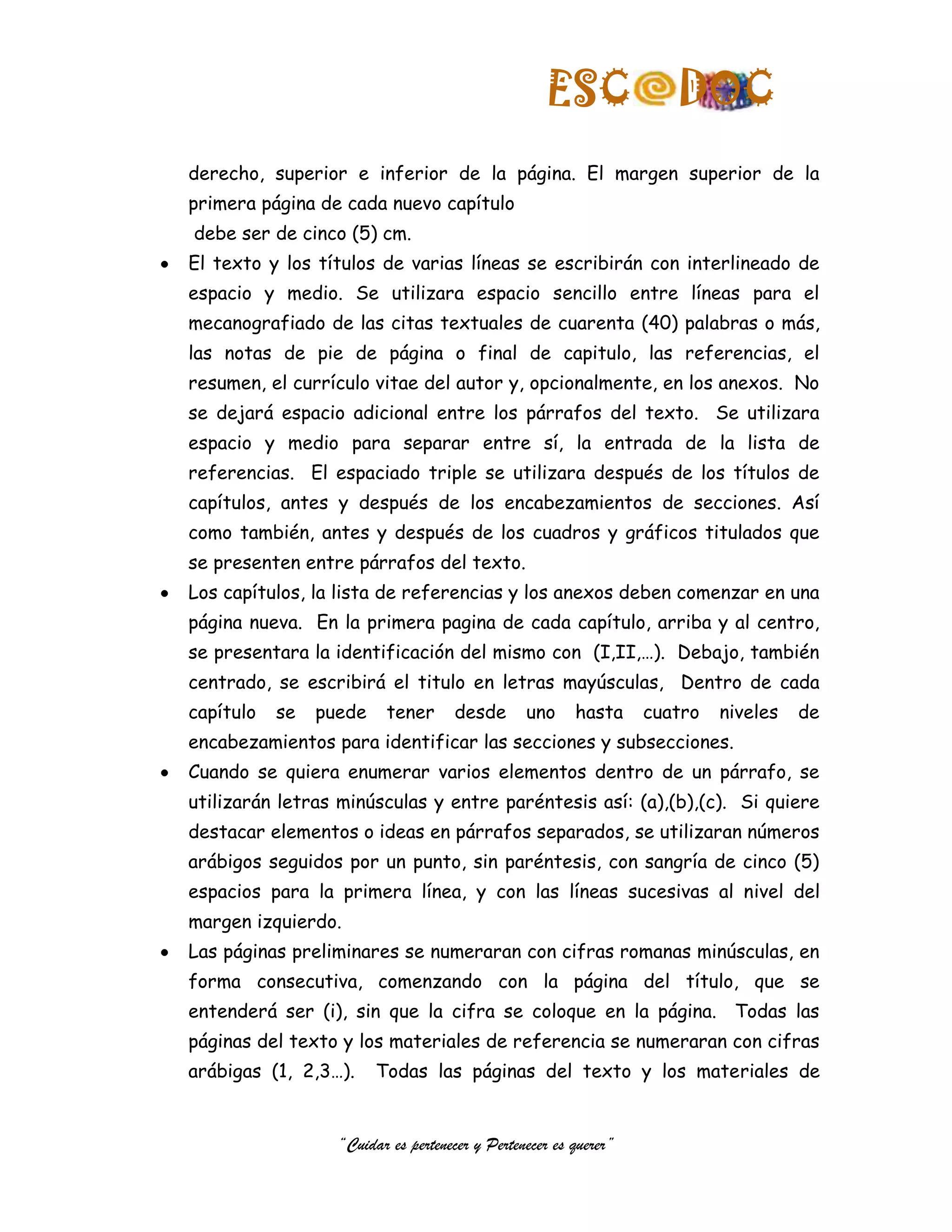 ESC               DOC
derecho, superior e inferior de la página. El margen superior de la
primera página de cada nuevo capítulo
debe ser de cinco (5) cm.
El texto y los títulos de varias líneas se escribirán con interlineado de
espacio y medio. Se utilizara espacio sencillo entre líneas para el
mecanografiado de las citas textuales de cuarenta (40) palabras o más,
las notas de pie de página o final de capitulo, las referencias, el
resumen, el currículo vitae del autor y, opcionalmente, en los anexos. No
se dejará espacio adicional entre los párrafos del texto. Se utilizara
espacio y medio para separar entre sí, la entrada de la lista de
referencias. El espaciado triple se utilizara después de los títulos de
capítulos, antes y después de los encabezamientos de secciones. Así
como también, antes y después de los cuadros y gráficos titulados que
se presenten entre párrafos del texto.
Los capítulos, la lista de referencias y los anexos deben comenzar en una
página nueva. En la primera pagina de cada capítulo, arriba y al centro,
se presentara la identificación del mismo con (I,II,…). Debajo, también
centrado, se escribirá el titulo en letras mayúsculas, Dentro de cada
capítulo   se   puede    tener       desde      uno     hasta     cuatro   niveles   de
encabezamientos para identificar las secciones y subsecciones.
Cuando se quiera enumerar varios elementos dentro de un párrafo, se
utilizarán letras minúsculas y entre paréntesis así: (a),(b),(c). Si quiere
destacar elementos o ideas en párrafos separados, se utilizaran números
arábigos seguidos por un punto, sin paréntesis, con sangría de cinco (5)
espacios para la primera línea, y con las líneas sucesivas al nivel del
margen izquierdo.
Las páginas preliminares se numeraran con cifras romanas minúsculas, en
forma consecutiva, comenzando con la página del título, que se
entenderá ser (i), sin que la cifra se coloque en la página. Todas las
páginas del texto y los materiales de referencia se numeraran con cifras
arábigas (1, 2,3…).     Todas las páginas del texto y los materiales de


                  “Cuidar es pertenecer y Pertenecer es querer”
 