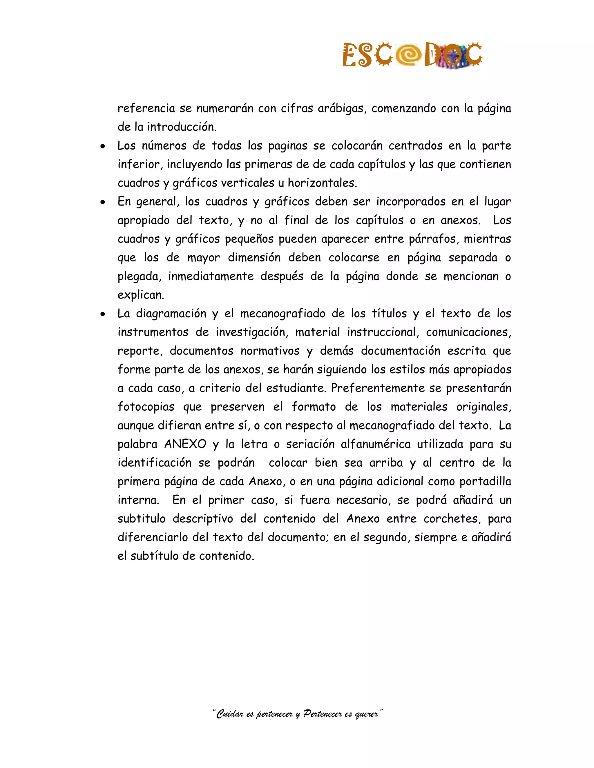ESC            DOC
referencia se numerarán con cifras arábigas, comenzando con la página
de la introducción.
Los números de todas las paginas se colocarán centrados en la parte
inferior, incluyendo las primeras de de cada capítulos y las que contienen
cuadros y gráficos verticales u horizontales.
En general, los cuadros y gráficos deben ser incorporados en el lugar
apropiado del texto, y no al final de los capítulos o en anexos.        Los
cuadros y gráficos pequeños pueden aparecer entre párrafos, mientras
que los de mayor dimensión deben colocarse en página separada o
plegada, inmediatamente después de la página donde se mencionan o
explican.
La diagramación y el mecanografiado de los títulos y el texto de los
instrumentos de investigación, material instruccional, comunicaciones,
reporte, documentos normativos y demás documentación escrita que
forme parte de los anexos, se harán siguiendo los estilos más apropiados
a cada caso, a criterio del estudiante. Preferentemente se presentarán
fotocopias que preserven el formato de los materiales originales,
aunque difieran entre sí, o con respecto al mecanografiado del texto. La
palabra ANEXO y la letra o seriación alfanumérica utilizada para su
identificación se podrán         colocar bien sea arriba y al centro de la
primera página de cada Anexo, o en una página adicional como portadilla
interna.    En el primer caso, si fuera necesario, se podrá añadirá un
subtitulo descriptivo del contenido del Anexo entre corchetes, para
diferenciarlo del texto del documento; en el segundo, siempre e añadirá
el subtítulo de contenido.




                  “Cuidar es pertenecer y Pertenecer es querer”
 