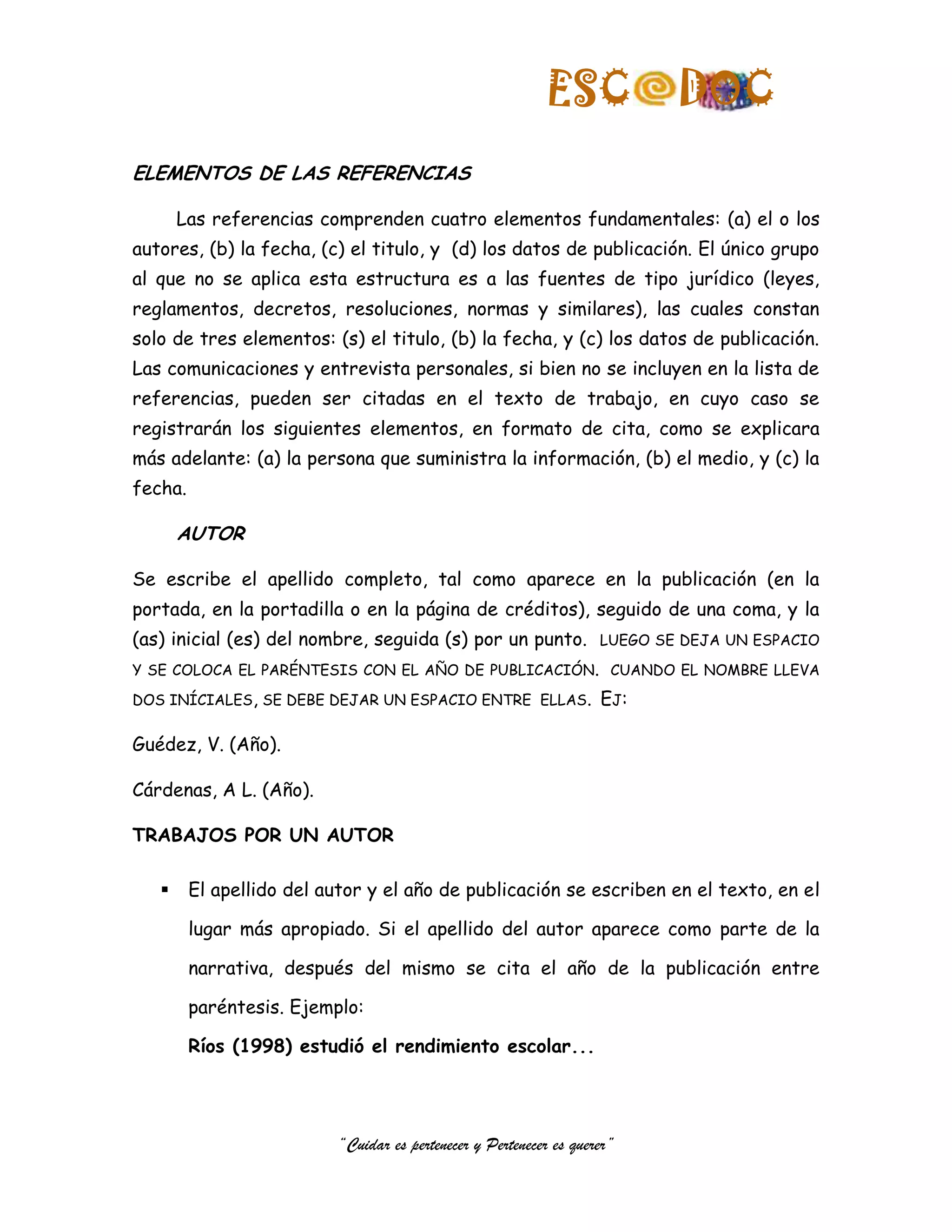 ESC              DOC
ELEMENTOS DE LAS REFERENCIAS

       Las referencias comprenden cuatro elementos fundamentales: (a) el o los
autores, (b) la fecha, (c) el titulo, y (d) los datos de publicación. El único grupo
al que no se aplica esta estructura es a las fuentes de tipo jurídico (leyes,
reglamentos, decretos, resoluciones, normas y similares), las cuales constan
solo de tres elementos: (s) el titulo, (b) la fecha, y (c) los datos de publicación.
Las comunicaciones y entrevista personales, si bien no se incluyen en la lista de
referencias, pueden ser citadas en el texto de trabajo, en cuyo caso se
registrarán los siguientes elementos, en formato de cita, como se explicara
más adelante: (a) la persona que suministra la información, (b) el medio, y (c) la
fecha.

       AUTOR

Se escribe el apellido completo, tal como aparece en la publicación (en la
portada, en la portadilla o en la página de créditos), seguido de una coma, y la
(as) inicial (es) del nombre, seguida (s) por un punto.             LUEGO SE DEJA UN ESPACIO

Y SE COLOCA EL PARÉNTESIS CON EL AÑO DE PUBLICACIÓN. CUANDO EL NOMBRE LLEVA

DOS INÍCIALES, SE DEBE DEJAR UN ESPACIO ENTRE ELLAS.                EJ:

Guédez, V. (Año).

Cárdenas, A L. (Año).

TRABAJOS POR UN AUTOR

        El apellido del autor y el año de publicación se escriben en el texto, en el

         lugar más apropiado. Si el apellido del autor aparece como parte de la

         narrativa, después del mismo se cita el año de la publicación entre

         paréntesis. Ejemplo:

         Ríos (1998) estudió el rendimiento escolar...




                          “Cuidar es pertenecer y Pertenecer es querer”
 
