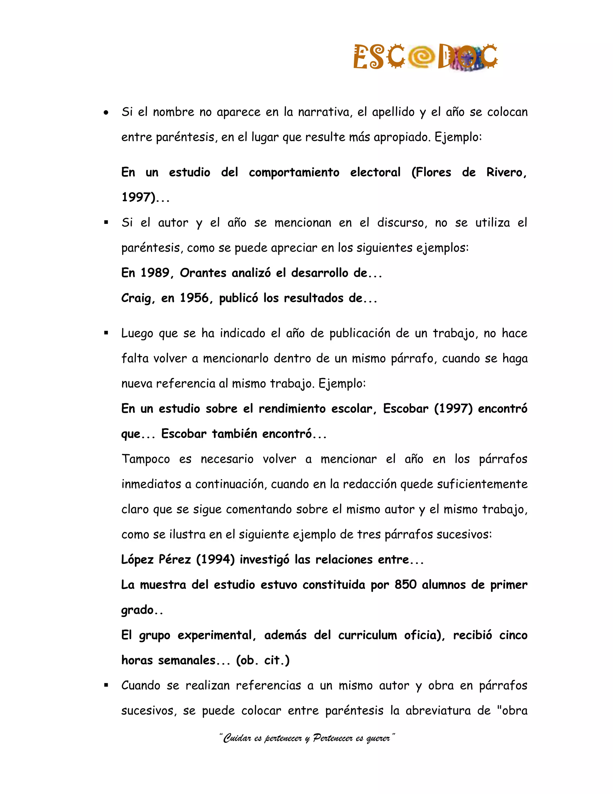 ESC            DOC
    Si el nombre no aparece en la narrativa, el apellido y el año se colocan

    entre paréntesis, en el lugar que resulte más apropiado. Ejemplo:

    En un estudio del comportamiento electoral (Flores de Rivero,

    1997)...

   Si el autor y el año se mencionan en el discurso, no se utiliza el

    paréntesis, como se puede apreciar en los siguientes ejemplos:

    En 1989, Orantes analizó el desarrollo de...

    Craig, en 1956, publicó los resultados de...

   Luego que se ha indicado el año de publicación de un trabajo, no hace

    falta volver a mencionarlo dentro de un mismo párrafo, cuando se haga

    nueva referencia al mismo trabajo. Ejemplo:

    En un estudio sobre el rendimiento escolar, Escobar (1997) encontró

    que... Escobar también encontró...

    Tampoco es necesario volver a mencionar el año en los párrafos

    inmediatos a continuación, cuando en la redacción quede suficientemente

    claro que se sigue comentando sobre el mismo autor y el mismo trabajo,

    como se ilustra en el siguiente ejemplo de tres párrafos sucesivos:

    López Pérez (1994) investigó las relaciones entre...

    La muestra del estudio estuvo constituida por 850 alumnos de primer

    grado..

    El grupo experimental, además del curriculum oficia), recibió cinco

    horas semanales... (ob. cit.)

   Cuando se realizan referencias a un mismo autor y obra en párrafos

    sucesivos, se puede colocar entre paréntesis la abreviatura de "obra

                     “Cuidar es pertenecer y Pertenecer es querer”
 