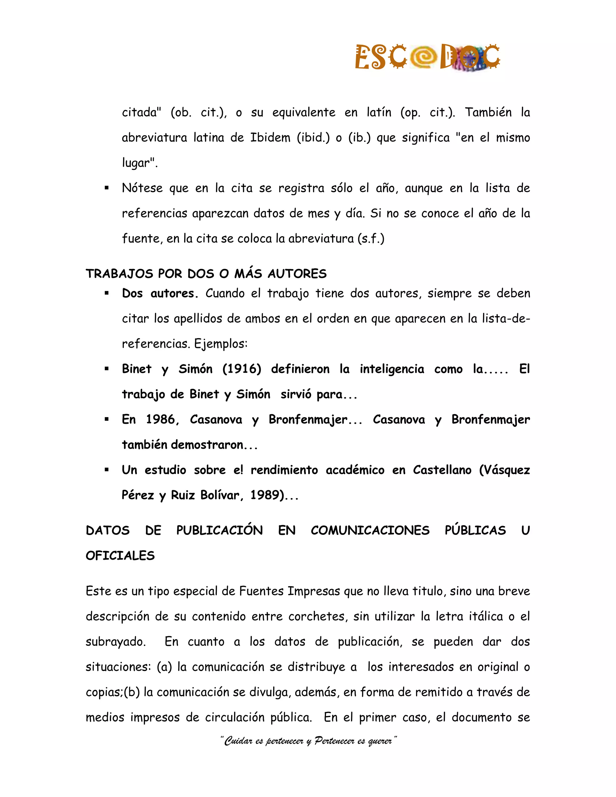 ESC            DOC
       citada" (ob. cit.), o su equivalente en latín (op. cit.). También la

       abreviatura latina de Ibidem (ibid.) o (ib.) que significa "en el mismo

       lugar".

      Nótese que en la cita se registra sólo el año, aunque en la lista de

       referencias aparezcan datos de mes y día. Si no se conoce el año de la

       fuente, en la cita se coloca la abreviatura (s.f.)

TRABAJOS POR DOS O MÁS AUTORES
      Dos autores. Cuando el trabajo tiene dos autores, siempre se deben

       citar los apellidos de ambos en el orden en que aparecen en la lista-de-

       referencias. Ejemplos:

      Binet y Simón (1916) definieron la inteligencia como la..... El

       trabajo de Binet y Simón sirvió para...

      En 1986, Casanova y Bronfenmajer... Casanova y Bronfenmajer

       también demostraron...

      Un estudio sobre e! rendimiento académico en Castellano (Vásquez

       Pérez y Ruiz Bolívar, 1989)...

DATOS      DE     PUBLICACIÓN           EN      COMUNICACIONES           PÚBLICAS   U

OFICIALES

Este es un tipo especial de Fuentes Impresas que no lleva titulo, sino una breve

descripción de su contenido entre corchetes, sin utilizar la letra itálica o el

subrayado.       En cuanto a los datos de publicación, se pueden dar dos

situaciones: (a) la comunicación se distribuye a los interesados en original o

copias;(b) la comunicación se divulga, además, en forma de remitido a través de

medios impresos de circulación pública. En el primer caso, el documento se
                         “Cuidar es pertenecer y Pertenecer es querer”
 
