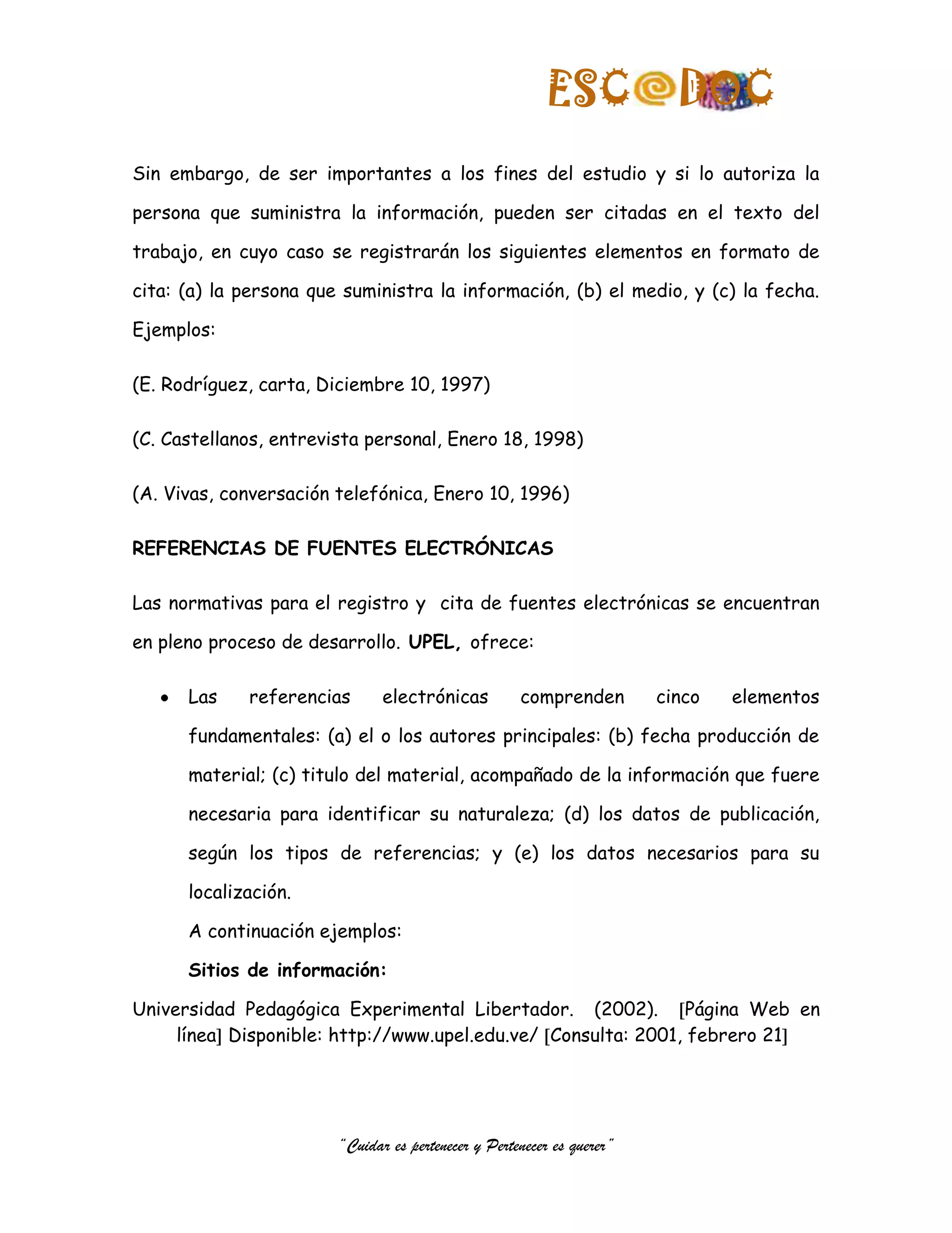 ESC              DOC
Sin embargo, de ser importantes a los fines del estudio y si lo autoriza la

persona que suministra la información, pueden ser citadas en el texto del

trabajo, en cuyo caso se registrarán los siguientes elementos en formato de

cita: (a) la persona que suministra la información, (b) el medio, y (c) la fecha.

Ejemplos:

(E. Rodríguez, carta, Diciembre 10, 1997)

(C. Castellanos, entrevista personal, Enero 18, 1998)

(A. Vivas, conversación telefónica, Enero 10, 1996)

REFERENCIAS DE FUENTES ELECTRÓNICAS

Las normativas para el registro y cita de fuentes electrónicas se encuentran

en pleno proceso de desarrollo. UPEL, ofrece:

      Las    referencias       electrónicas          comprenden         cinco   elementos

      fundamentales: (a) el o los autores principales: (b) fecha producción de

      material; (c) titulo del material, acompañado de la información que fuere

      necesaria para identificar su naturaleza; (d) los datos de publicación,

      según los tipos de referencias; y (e) los datos necesarios para su

      localización.

      A continuación ejemplos:

      Sitios de información:

Universidad Pedagógica Experimental Libertador. (2002). Página Web en
     línea Disponible: http://www.upel.edu.ve/ Consulta: 2001, febrero 21




                        “Cuidar es pertenecer y Pertenecer es querer”
 