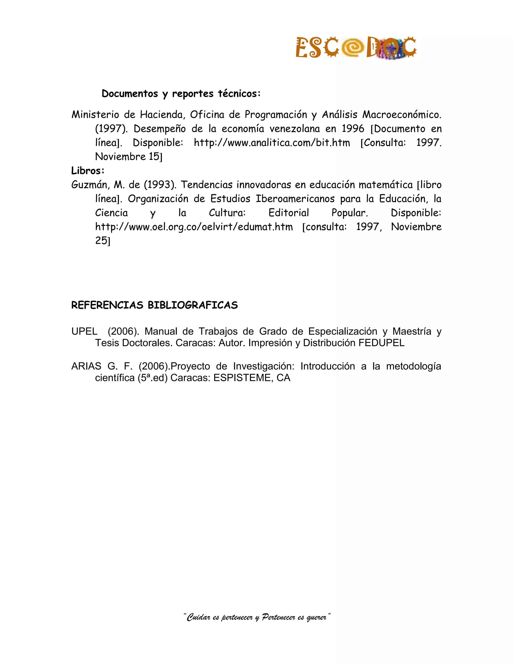 ESC            DOC
      Documentos y reportes técnicos:

Ministerio de Hacienda, Oficina de Programación y Análisis Macroeconómico.
     (1997). Desempeño de la economía venezolana en 1996 Documento en
     línea . Disponible: http://www.analitica.com/bit.htm Consulta: 1997.
     Noviembre 15
Libros:
Guzmán, M. de (1993). Tendencias innovadoras en educación matemática libro
     línea . Organización de Estudios Iberoamericanos para la Educación, la
     Ciencia     y     la    Cultura:   Editorial     Popular.  Disponible:
     http://www.oel.org.co/oelvirt/edumat.htm consulta: 1997, Noviembre
     25




REFERENCIAS BIBLIOGRAFICAS

UPEL (2006). Manual de Trabajos de Grado de Especialización y Maestría y
    Tesis Doctorales. Caracas: Autor. Impresión y Distribución FEDUPEL

ARIAS G. F. (2006).Proyecto de Investigación: Introducción a la metodología
    científica (5ª.ed) Caracas: ESPISTEME, CA




                      “Cuidar es pertenecer y Pertenecer es querer”
 
