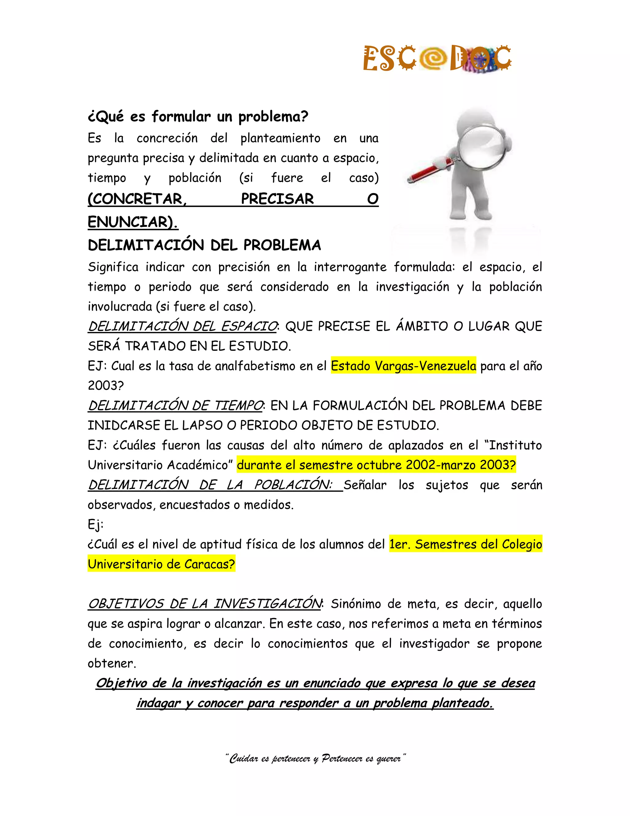 ESC         DOC
¿Qué es formular un problema?
Es    la   concreción   del     planteamiento            en    una
pregunta precisa y delimitada en cuanto a espacio,
tiempo      y   población      (si     fuere        el        caso)
(CONCRETAR,                     PRECISAR                         O
ENUNCIAR).
DELIMITACIÓN DEL PROBLEMA
Significa indicar con precisión en la interrogante formulada: el espacio, el
tiempo o periodo que será considerado en la investigación y la población
involucrada (si fuere el caso).
DELIMITACIÓN DEL ESPACIO: QUE PRECISE EL ÁMBITO O LUGAR QUE
SERÁ TRATADO EN EL ESTUDIO.
EJ: Cual es la tasa de analfabetismo en el Estado Vargas-Venezuela para el año
2003?
DELIMITACIÓN DE TIEMPO: EN LA FORMULACIÓN DEL PROBLEMA DEBE
INIDCARSE EL LAPSO O PERIODO OBJETO DE ESTUDIO.
EJ: ¿Cuáles fueron las causas del alto número de aplazados en el “Instituto
Universitario Académico” durante el semestre octubre 2002-marzo 2003?
DELIMITACIÓN DE LA POBLACIÓN: Señalar los sujetos que serán
observados, encuestados o medidos.
Ej:
¿Cuál es el nivel de aptitud física de los alumnos del 1er. Semestres del Colegio
Universitario de Caracas?


OBJETIVOS DE LA INVESTIGACIÓN: Sinónimo de meta, es decir, aquello
que se aspira lograr o alcanzar. En este caso, nos referimos a meta en términos
de conocimiento, es decir lo conocimientos que el investigador se propone
obtener.
 Objetivo de la investigación es un enunciado que expresa lo que se desea
           indagar y conocer para responder a un problema planteado.



                            “Cuidar es pertenecer y Pertenecer es querer”
 
