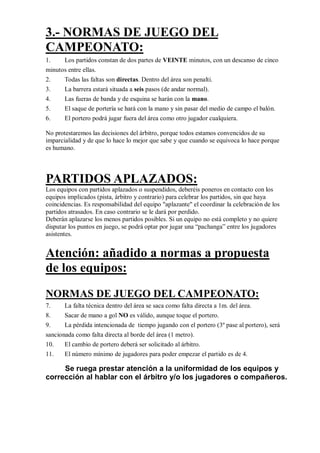 3.- NORMAS DE JUEGO DEL
CAMPEONATO:
1.    Los partidos constan de dos partes de VEINTE minutos, con un descanso de cinco
minutos entre ellas.
2.     Todas las faltas son directas. Dentro del área son penalti.
3.     La barrera estará situada a seis pasos (de andar normal).
4.     Las fueras de banda y de esquina se harán con la mano.
5.     El saque de portería se hará con la mano y sin pasar del medio de campo el balón.
6.     El portero podrá jugar fuera del área como otro jugador cualquiera.

No protestaremos las decisiones del árbitro, porque todos estamos convencidos de su
imparcialidad y de que lo hace lo mejor que sabe y que cuando se equivoca lo hace porque
es humano.




PARTIDOS APLAZADOS:
Los equipos con partidos aplazados o suspendidos, deberéis poneros en contacto con los
equipos implicados (pista, árbitro y contrario) para celebrar los partidos, sin que haya
coincidencias. Es responsabilidad del equipo "aplazante" el coordinar la celebración de los
partidos atrasados. En caso contrario se le dará por perdido.
Deberán aplazarse los menos partidos posibles. Si un equipo no está completo y no quiere
disputar los puntos en juego, se podrá optar por jugar una “pachanga” entre los jugadores
asistentes.


Atención: añadido a normas a propuesta
de los equipos:
NORMAS DE JUEGO DEL CAMPEONATO:
7.     La falta técnica dentro del área se saca como falta directa a 1m. del área.
8.     Sacar de mano a gol NO es válido, aunque toque el portero.
9.     La pérdida intencionada de tiempo jugando con el portero (3º pase al portero), será
sancionada como falta directa al borde del área (1 metro).
10.    El cambio de portero deberá ser solicitado al árbitro.
11.    El número mínimo de jugadores para poder empezar el partido es de 4.

     Se ruega prestar atención a la uniformidad de los equipos y
corrección al hablar con el árbitro y/o los jugadores o compañeros.
 