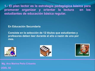 Mg. Ana Marina Peña Crisanto
UGEL 02
1.- El plan lector es la estrategia pedagógica básica para
promover organizar y orientar la lectura en los
estudiantes de educación básica regular.
En Educación Secundaria
Consiste en la selección de 12 títulos que estudiantes y
profesores deben leer durante el año a razón de uno por
mes.
 