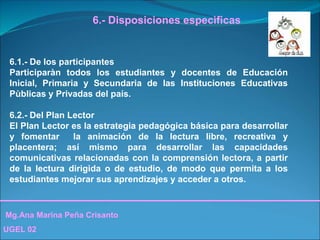 Mg.Ana Marina Peña Crisanto
UGEL 02
6.- Disposiciones especìficas
6.1.- De los participantes
Participaràn todos los estudiantes y docentes de Educación
Inicial, Primaria y Secundaria de las Instituciones Educativas
Pùblicas y Privadas del país.
6.2.- Del Plan Lector
El Plan Lector es la estrategia pedagógica básica para desarrollar
y fomentar la animación de la lectura libre, recreativa y
placentera; así mismo para desarrollar las capacidades
comunicativas relacionadas con la comprensión lectora, a partir
de la lectura dirigida o de estudio, de modo que permita a los
estudiantes mejorar sus aprendizajes y acceder a otros.
 