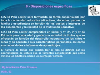 Mg.Ana Marina Peña Crisanto
UGEL 02
6.- Disposiciones especìficas
6.22 El Plan Lector será formulado en forma consensuada por
toda la comunidad educativa (directivos, docentes, padres de
familia y estudiantes) en función de los gustos e intereses de
los estudiantes y la realidad de la Institución Educativa.
6.2.3 El Plan Lector comprenderá en Inicial y 1º, 2º, 3º y 4º de
Primaria para cada edad y grado una variedad de títulos que se
ofrecerán en función del desarrollo madurativo de los niños y
niñas y de acuerdo a sus características personales, así como
sus necesidades e intereses de aprendizajes.
El nùmero de textos que pueden leer al mes se definirá por las
oportunidades de lectura que se fomenten considerando que como
mínimo los adultos le narren un cuento por semana.
 