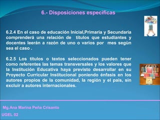 Mg.Ana Marina Peña Crisanto
UGEL 02
6.- Disposiciones especìficas
6.2.4 En el caso de educación Inicial,Primaria y Secundaria
comprenderá una relación de títulos que estudiantes y
docentes leerán a razón de uno o varios por mes segùn
sea el caso .
6.2.5 Los títulos o textos seleccionados pueden tener
como referentes las temas transversales y los valores que
la Institución Educativa haya previsto desarrollar en su
Proyecto Curricular Institucional poniendo énfasis en los
autores propios de la comunidad, la región y el país, sin
excluir a autores internacionales.
 