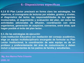 Mg. Ana Marina Peña Crisanto
UGEL 02
6.- Disposiciones especìficas
6.2.6 El Plan Lector precisarà en forma clara las estrategias, los
objetivos, el cronograma de lecturas por edades, grados y niveles,
el diagnòstico del lector, las responsabilidades de los agentes
involucrados, el seguimiento y evaluación del plan, asì como las
actividades adicionales de difusión, coordinación con otros
organismos, generación de auspicios, convenios, entre otras, que
hagan posible el éxito del plan lector.
6.3.-De las estrategias de ejecución
Cada Institución Educativa con mediación del consejo académico,
elige un equipo multidisciplinario encargado de formular su Plan
Lector Institucional, la coordinación de este equipo es de un
profesor y preferentemente del àrea de comunicación y deben
incluir a representantes de los padres de familia y estudiantes.
 