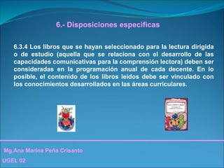 Mg.Ana Marina Peña Crisanto
UGEL 02
6.- Disposiciones especìficas
6.3.4 Los libros que se hayan seleccionado para la lectura dirigida
o de estudio (aquella que se relaciona con el desarrollo de las
capacidades comunicativas para la comprensión lectora) deben ser
consideradas en la programación anual de cada decente. En lo
posible, el contenido de los libros leídos debe ser vinculado con
los conocimientos desarrollados en las áreas curriculares.
 