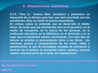 Mg. Ana Marina Peña Crisanto
UGEL 02
6.- Disposiciones especìficas
6.3.5.- Para la lectura libre, recreativa y placentera se
dispondrá de un tiempo para leer, que será acordado con los
estudiantes. Esto no exime la lectura espontánea.
En ambos casos se pretende que se desarrolle el hàbito
lector, de modo que los estudiantes lean en el paradero, en el
medio de transporte, en la banca de los parques, en la
institución educativa, en la biblioteca, en el domicilio o en el
lugar que el estudiante estime conveniente. Con este tipo de
lectura se prioriza el acercamiento clave a los libros , los
intereses, gustos y características de los niños, niñas y
adolescentes, el uso de estrategias variadas de animación o
fomento de la lectura, la recreación lúdica, plástica, musical
,teatral, reconstructiva de lo leído, sin imposiciones .
 