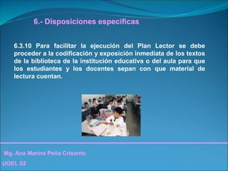 Mg. Ana Marina Peña Crisanto
UGEL 02
6.- Disposiciones especìficas
6.3.10 Para facilitar la ejecución del Plan Lector se debe
proceder a la codificación y exposición inmediata de los textos
de la biblioteca de la institución educativa o del aula para que
los estudiantes y los docentes sepan con que material de
lectura cuentan.
 