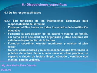 Mg. Ana Marina Peña Crisanto
UGEL 02
6.- Disposiciones especìficas
6.4 De las responsabilidades
6.4.1 Son funciones de las Instituciones Educativas bajo
responsabilidad del director:
• Promover el Plan Lector en todos los estados de la institución
educativa.
• Fomentar la participación de los padres y madres de familia,
asì como de la sociedad civil organizada y otros sectores del
estado en la promoción de la lectura.
• Formular coordinar, ejecutar monitorear y evaluar el plan
lector
• Generar condicionales y nuevos escenarios que favorezcan la
pràctica de lectura: letrar el aula, crear un clima propicio, un
espacio o rincón de lectura limpio, cómodo , ventilado con
mantas, petates ,cojines.
 