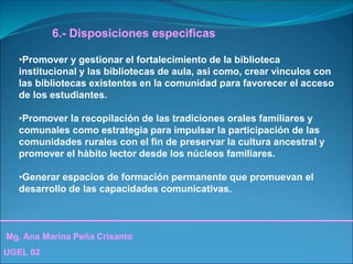 Mg. Ana Marina Peña Crisanto
UGEL 02
6.- Disposiciones especìficas
•Promover y gestionar el fortalecimiento de la biblioteca
institucional y las bibliotecas de aula, asi como, crear vìnculos con
las bibliotecas existentes en la comunidad para favorecer el acceso
de los estudiantes.
•Promover la recopilación de las tradiciones orales familiares y
comunales como estrategia para impulsar la participación de las
comunidades rurales con el fin de preservar la cultura ancestral y
promover el hàbito lector desde los núcleos familiares.
•Generar espacios de formación permanente que promuevan el
desarrollo de las capacidades comunicativas.
 