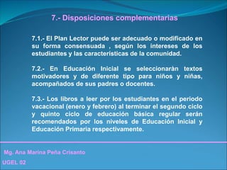 Mg. Ana Marina Peña Crisanto
UGEL 02
7.- Disposiciones complementarias
7.1.- El Plan Lector puede ser adecuado o modificado en
su forma consensuada , según los intereses de los
estudiantes y las características de la comunidad.
7.2.- En Educación Inicial se seleccionaràn textos
motivadores y de diferente tipo para niños y niñas,
acompañados de sus padres o docentes.
7.3.- Los libros a leer por los estudiantes en el periodo
vacacional (enero y febrero) al terminar el segundo ciclo
y quinto ciclo de educación básica regular serán
recomendados por los niveles de Educación Inicial y
Educación Primaria respectivamente.
 