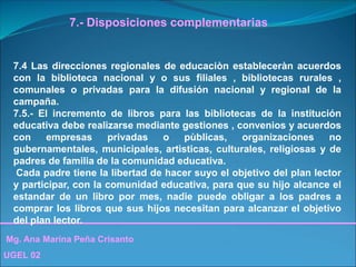 Mg. Ana Marina Peña Crisanto
UGEL 02
7.- Disposiciones complementarias
7.4 Las direcciones regionales de educaciòn estableceràn acuerdos
con la biblioteca nacional y o sus filiales , bibliotecas rurales ,
comunales o privadas para la difusión nacional y regional de la
campaña.
7.5.- El incremento de libros para las bibliotecas de la institución
educativa debe realizarse mediante gestiones , convenios y acuerdos
con empresas privadas o pùblicas, organizaciones no
gubernamentales, municipales, artìsticas, culturales, religiosas y de
padres de familia de la comunidad educativa.
Cada padre tiene la libertad de hacer suyo el objetivo del plan lector
y participar, con la comunidad educativa, para que su hijo alcance el
estandar de un libro por mes, nadie puede obligar a los padres a
comprar los libros que sus hijos necesitan para alcanzar el objetivo
del plan lector.
 