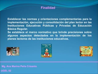 Mg. Ana Marina Peña Crisanto
UGEL 02
Finalidad
Establecer las normas y orientaciones complementarias para la
implementación, ejecución y consolidación del plan lector en las
Instituciones Educativas Pùblicas y Privadas de Educación
Básica Regular.
Se establece el marco normativo que brinde precisiones sobre
algunos aspectos detectados en la implementación de los
planes lectores de las instituciones educativas.
 