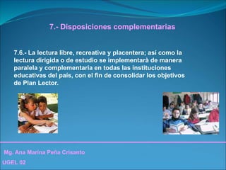 Mg. Ana Marina Peña Crisanto
UGEL 02
7.- Disposiciones complementarias
7.6.- La lectura libre, recreativa y placentera; así como la
lectura dirigida o de estudio se implementarà de manera
paralela y complementaria en todas las instituciones
educativas del país, con el fin de consolidar los objetivos
de Plan Lector.
 