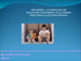 Mg. Ana Marina Peña Crisanto
UGEL 02
RECUERDA : LA CAPACIDAD DE
ESCUCHAR Y ENTENDER, ES EL PRIMER
PASO PARA LA LECTURA EXPERTA
 