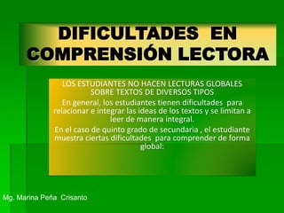 DIFICULTADES EN
COMPRENSIÓN LECTORA
LOS ESTUDIANTES NO HACEN LECTURAS GLOBALES
SOBRE TEXTOS DE DIVERSOS TIPOS
En general, los estudiantes tienen dificultades para
relacionar e integrar las ideas de los textos y se limitan a
leer de manera integral.
En el caso de quinto grado de secundaria , el estudiante
muestra ciertas dificultades para comprender de forma
global:
Mg. Marina Peña Crisanto
 