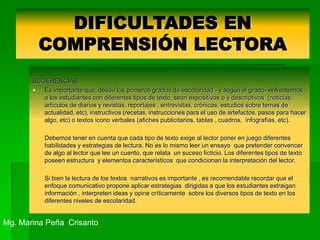 DIFICULTADES EN
COMPRENSIÓN LECTORA
SUGERENCIAS
 Es importante que, desde los primeros grados de escolaridad –y según el grado- enfrentemos
a los estudiantes con diferentes tipos de texto, sean expositivos o y descriptivos (noticias,
artículos de diarios y revistas, reportajes , entrevistas, crónicas, estudios sobre temas de
actualidad, etc), instructivos (recetas, instrucciones para el uso de artefactos, pasos para hacer
algo, etc) o textos icono verbales (afiches publicitarios, tablas , cuadros, infografías, etc).
 Debemos tener en cuenta que cada tipo de texto exige al lector poner en juego diferentes
habilidades y estrategias de lectura. No es lo mismo leer un ensayo que pretender convencer
de algo al lector que lee un cuento, que relata un suceso ficticio. Los diferentes tipos de texto
poseen estructura y elementos característicos que condicionan la interpretación del lector.
 Si bien la lectura de los textos narrativos es importante , es recomendable recordar que el
enfoque comunicativo propone aplicar estrategias dirigidas a que los estudiantes extraigan
información , interpreten ideas y opine críticamente sobre los diversos tipos de texto en los
diferentes niveles de escolaridad.
Mg. Marina Peña Crisanto
 