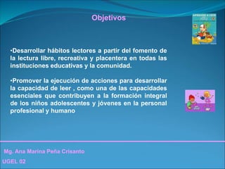 Mg. Ana Marina Peña Crisanto
UGEL 02
Objetivos
•Desarrollar hábitos lectores a partir del fomento de
la lectura libre, recreativa y placentera en todas las
instituciones educativas y la comunidad.
•Promover la ejecución de acciones para desarrollar
la capacidad de leer , como una de las capacidades
esenciales que contribuyen a la formación integral
de los niños adolescentes y jóvenes en la personal
profesional y humano
 