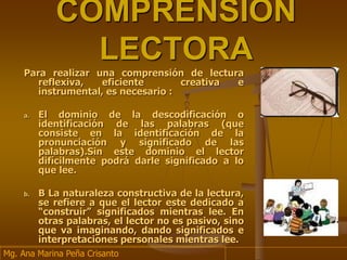 COMPRENSIÒN
LECTORA
Para realizar una comprensión de lectura
reflexiva, eficiente creativa e
instrumental, es necesario :
a. El dominio de la descodificación o
identificación de las palabras (que
consiste en la identificación de la
pronunciación y significado de las
palabras).Sin este dominio el lector
difícilmente podrá darle significado a lo
que lee.
b. B La naturaleza constructiva de la lectura,
se refiere a que el lector este dedicado a
“construir” significados mientras lee. En
otras palabras, el lector no es pasivo, sino
que va imaginando, dando significados e
interpretaciones personales mientras lee.
Mg. Ana Marina Peña Crisanto
 