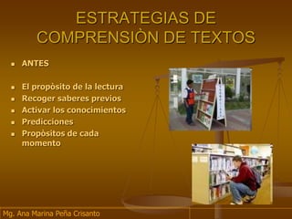 ESTRATEGIAS DE
COMPRENSIÒN DE TEXTOS
 ANTES
 El propòsito de la lectura
 Recoger saberes previos
 Activar los conocimientos
 Predicciones
 Propòsitos de cada
momento
Mg. Ana Marina Peña Crisanto
 