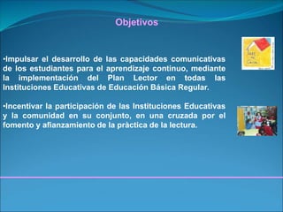•Impulsar el desarrollo de las capacidades comunicativas
de los estudiantes para el aprendizaje continuo, mediante
la implementación del Plan Lector en todas las
Instituciones Educativas de Educación Básica Regular.
•Incentivar la participación de las Instituciones Educativas
y la comunidad en su conjunto, en una cruzada por el
fomento y afianzamiento de la pràctica de la lectura.
Objetivos
 